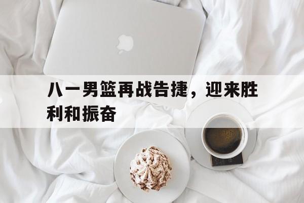 八一男篮再战告捷，迎来胜利和振奋